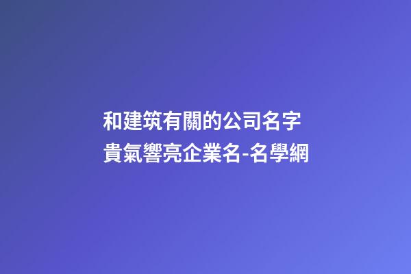和建筑有關的公司名字 貴氣響亮企業名-名學網-第1張-公司起名-玄機派